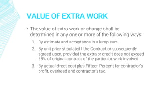 VALUE OF EXTRA WORK
▪ The value of extra work or change shall be
determined in any one or more of the following ways:
1. By estimate and acceptance in a lump sum
2. By unit price stipulated I the Contract or subsequently
agreed upon, provided the extra or credit does not exceed
25% of original contract of the particular work involved.
3. By actual direct cost plus Fifteen Percent for contractor’s
profit, overhead and contractor’s tax.
 