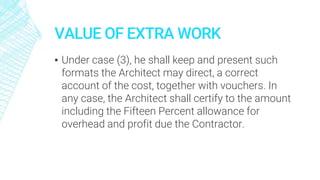 VALUE OF EXTRA WORK
▪ Under case (3), he shall keep and present such
formats the Architect may direct, a correct
account of the cost, together with vouchers. In
any case, the Architect shall certify to the amount
including the Fifteen Percent allowance for
overhead and profit due the Contractor.
 