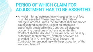 PERIOD OF WHICH CLAIM FOR
ADJUSTMENT HAS TO BE ASSERTED
▪ Any claim for adjustment involving questions of fact
must be asserted fifteen days from the date of
charge is ordered unless the Architect shall for proper
cause extend such time. Except as otherwise
specifically provided in this Contract, all disputes
concerning questions of act arising under this
Contract shall be decided by the Architect or his duly
authorized representative. Nothing, however, as
provided for in Article 20.07 shall excuse the
Contractor for proceeding with the prosecution of the
work so changed.
 