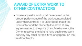 AWARD OF EXTRA WORK TO
OTHER CONTRACTORS
▪ Incase any extra work shall be required in the
proper performance of the work contemplated
under this Contract, it is understood that if the
Contractor and the Owner fail to arrive at any
agreement as to the price of such extra work, the
Owner reserves the right to have such extra work
done by any other person, firm, or corporation that
said Contractor.
 