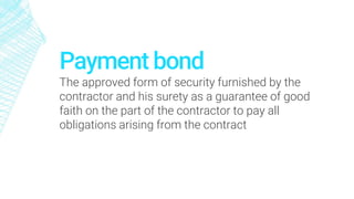 Payment bond
The approved form of security furnished by the
contractor and his surety as a guarantee of good
faith on the part of the contractor to pay all
obligations arising from the contract
 