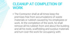 CLEANUP AT COMPLETION OF
WORK
▪ The Contractor shall at all times keep the
premises free from accumulations of waste
materials or rubbish caused by his employees or
work. At the completion of the work, he shall
remove all his rubbish from and about the building
and all his tools, scaffolding and surplus materials
and turn over the work for occupancy with:
 