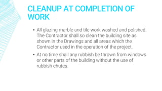 CLEANUP AT COMPLETION OF
WORK
▪ All glazing marble and tile work washed and polished.
The Contractor shall so clean the building site as
shown in the Drawings and all areas which the
Contractor used in the operation of the project.
▪ At no time shall any rubbish be thrown from windows
or other parts of the building without the use of
rubbish chutes.
 