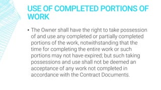 USE OF COMPLETED PORTIONS OF
WORK
▪ The Owner shall have the right to take possession
of and use any completed or partially completed
portions of the work, notwithstanding that the
time for completing the entire work or such
portions may not have expired; but such taking
possessions and use shall not be deemed an
acceptance of any work not completed in
accordance with the Contract Documents.
 