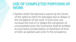 USE OF COMPLETED PORTIONS OF
WORK
▪ Neither shall it be deemed a waiver by the Owner
of the rights to claim for damages due to delays in
the completion of the work. If such prior use
increase the cost of or delays the completion of
uncompleted work, the Contractor shall be entitled
to such extra compensation, or extension of time
or both, as agreed upon prior to the occupancy.
 
