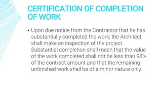 CERTIFICATION OF COMPLETION
OF WORK
▪ Upon due notice from the Contractor that he has
substantially completed the work; the Architect
shall make an inspection of the project.
Substantial completion shall mean that the value
of the work completed shall not be less than 98%
of the contract amount and that the remaining
unfinished work shall be of a minor nature only.
 