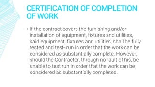 CERTIFICATION OF COMPLETION
OF WORK
▪ If the contract covers the furnishing and/or
installation of equipment, fixtures and utilities,
said equipment, fixtures and utilities, shall be fully
tested and test- run in order that the work can be
considered as substantially complete. However,
should the Contractor, through no fault of his, be
unable to test run in order that the work can be
considered as substantially completed.
 