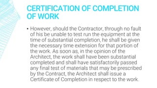 CERTIFICATION OF COMPLETION
OF WORK
▪ However, should the Contractor, through no fault
of his be unable to test run the equipment at the
time of substantial completion, he shall be given
the necessary time extension for that portion of
the work. As soon as, in the opinion of the
Architect, the work shall have been substantial
completed and shall have satisfactorily passed
any final test of materials that may be prescribed
by the Contract, the Architect shall issue a
Certificate of Completion in respect to the work.
 