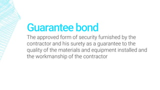 Guarantee bond
The approved form of security furnished by the
contractor and his surety as a guarantee to the
quality of the materials and equipment installed and
the workmanship of the contractor
 