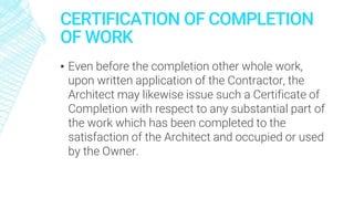 CERTIFICATION OF COMPLETION
OF WORK
▪ Even before the completion other whole work,
upon written application of the Contractor, the
Architect may likewise issue such a Certificate of
Completion with respect to any substantial part of
the work which has been completed to the
satisfaction of the Architect and occupied or used
by the Owner.
 