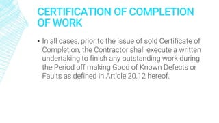 CERTIFICATION OF COMPLETION
OF WORK
▪ In all cases, prior to the issue of sold Certificate of
Completion, the Contractor shall execute a written
undertaking to finish any outstanding work during
the Period off making Good of Known Defects or
Faults as defined in Article 20.12 hereof.
 
