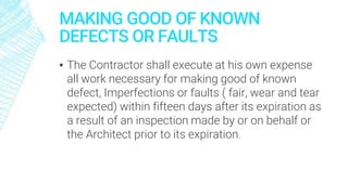 MAKING GOOD OF KNOWN
DEFECTS OR FAULTS
▪ The Contractor shall execute at his own expense
all work necessary for making good of known
defect, Imperfections or faults ( fair, wear and tear
expected) within fifteen days after its expiration as
a result of an inspection made by or on behalf or
the Architect prior to its expiration.
 
