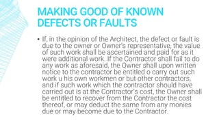 MAKING GOOD OF KNOWN
DEFECTS OR FAULTS
▪ If, in the opinion of the Architect, the defect or fault is
due to the owner or Owner’s representative, the value
of such work shall be ascertained and paid for as it
were additional work. If the Contractor shall fail to do
any work as aforesaid, the Owner shall upon written
notice to the contractor be entitled o carry out such
work u his own workmen or but other contractors,
and if such work which the contractor should have
carried out is at the Contractor’s cost, the Owner shall
be entitled to recover from the Contractor the cost
thereof, or may deduct the same from any monies
due or may become due to the Contractor.
 