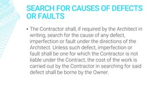 SEARCH FOR CAUSES OF DEFECTS
OR FAULTS
▪ The Contractor shall, if required by the Architect in
writing, search for the cause of any defect,
imperfection or fault under the directions of the
Architect. Unless such defect, imperfection or
fault shall be one for which the Contractor is not
liable under the Contract, the cost of the work is
carried out by the Contractor in searching for said
defect shall be borne by the Owner.
 