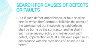 SEARCH FOR CAUSES OF DEFECTS
OR FAULTS
▪ But if such defect, imperfection, or fault shall be
one for which the Contractor is liable, the costs of
the work carried out in searching said defects
shall be borne by the contractor and he shall in
such case, repair, rectify and make good such
defect, imperfection or fault at his own expense, in
accordance with the provisions of Article 20.13
hereof.
 