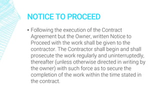 NOTICE TO PROCEED
▪ Following the execution of the Contract
Agreement but the Owner, written Notice to
Proceed with the work shall be given to the
contractor. The Contractor shall begin and shall
prosecute the work regularly and uninterruptedly,
thereafter (unless otherwise directed in writing by
the owner) with such force as to secure the
completion of the work within the time stated in
the contract.
 