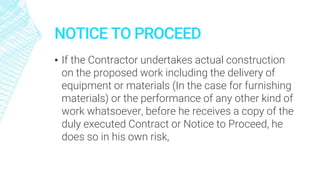 NOTICE TO PROCEED
▪ If the Contractor undertakes actual construction
on the proposed work including the delivery of
equipment or materials (In the case for furnishing
materials) or the performance of any other kind of
work whatsoever, before he receives a copy of the
duly executed Contract or Notice to Proceed, he
does so in his own risk,
 