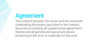 Agreement
The contract between the owner and the contractor
undertaking the project described in the contract
documents including all supplemental agreements
thereto and all general and special provisions
pertaining to the work or materials for the work
 