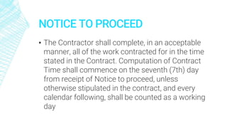 NOTICE TO PROCEED
▪ The Contractor shall complete, in an acceptable
manner, all of the work contracted for in the time
stated in the Contract. Computation of Contract
Time shall commence on the seventh (7th) day
from receipt of Notice to proceed, unless
otherwise stipulated in the contract, and every
calendar following, shall be counted as a working
day
 