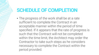 SCHEDULE OF COMPLETION
▪ The progress of the work shall be at a rate
sufficient to complete the Contract in an
acceptable manner within the period of time
specified. If it appears that the rate of progress is
such that the Contract will not be completed
within the time limit, the Architect may order the
Contractor to take such steps as he considers
necessary to complete the Contract within the
period provided.
 