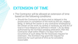 EXTENSION OF TIME
▪ The Contractor will be allowed an extension of time
based on the following conditions:
▪ Should the Contractor be obstructed or delayed in the
prosecution or completion of the work by the act, neglect,
delay, or default the owner or any contractor employed by
the Owner on the work; by strikes or lockouts, by and Act of
God or Force Majeure as defined in Article 1.26; by delay
authorized by the Architect pending arbitration; then the
Contractor shall within fifteen (15) days from the
occurrence of such delay file the necessary request for
extension. The Architect may grant the request for
extension for such period of time as he considers
reasonable.
 