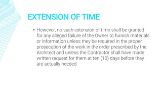 EXTENSION OF TIME
▪ However, no such extension of time shall be granted
for any alleged failure of the Owner to furnish materials
or information unless they be required in the proper
prosecution of the work in the order prescribed by the
Architect and unless the Contractor shall have made
written request for them at ten (10) days before they
are actually needed.
 