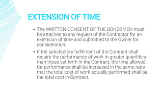 EXTENSION OF TIME
▪ The WRITTEN CONSENT OF THE BONDSMEN must
be attached to any request of the Contractor for an
extension of time and submitted to the Owner for
consideration.
▪ If the satisfactory fulfillment of the Contract shall
require the performance of work in greater quantities
than those set forth in the Contract, the time allowed
for performance shall be increased in the same ratio
that the total cost of work actually performed shall be
the total cost in Contract.
 