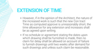 EXTENSION OF TIME
▪ However, if in the opinion of the Architect, the nature of
the increased work is such that the new Con tract
Time as computed approve is unreasonably short, the
time allowance for any extension and increases shall
be as agreed upon writing.
▪ If no schedule or agreement stating the dates upon
which drawing shall be furnished is made, then no
claim for delay shall be allowed on account of failure
to furnish drawings until two weeks after demand for
such drawings and unless such claim be reasonable.
 
