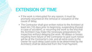 EXTENSION OF TIME
▪ If the work is interrupted for any reason, it must be
promptly resumed on the removal or cessation of the
cause of delay.
▪ The Contractor shall give written notice to the Architect at
least ten (10) days prior to beginning, suspending (Except
in case of accident), or resuming the work to the end that
the Architect may make the necessary preparations for
inspection without delaying the work. All delays or losses
resulting from failure of the Contractor to give such notice
will be at the Contractor’s risk; and all extra costs to the
Owner for such delay (said costs to be determined by the
Architect) shall be deducted from the Final Payment.
 