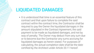 LIQUIDATED DAMAGES
▪ It is understood that time is an essential feature of this
contract and that upon failure to complete the said
contract within the contract time, the Contractor shall be
required to pay the Owner the liquidated damages in the
amount stipulated in the Contract Agreement, the said
payment to be made as liquidated damages, and not by
way of penalty. The Owner may deduct from any sum due
or to become due the Contractor any sums accruing for
liquidated damages as herein stated. For purposes of
calculating, the actual completion date shall be the date
certified by the Architect under Article 20.11 hereof.
 
