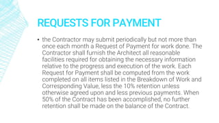 REQUESTS FOR PAYMENT
▪ the Contractor may submit periodically but not more than
once each month a Request of Payment for work done. The
Contractor shall furnish the Architect all reasonable
facilities required for obtaining the necessary information
relative to the progress and execution of the work. Each
Request for Payment shall be computed from the work
completed on all items listed in the Breakdown of Work and
Corresponding Value, less the 10% retention unless
otherwise agreed upon and less previous payments. When
50% of the Contract has been accomplished, no further
retention shall be made on the balance of the Contract.
 