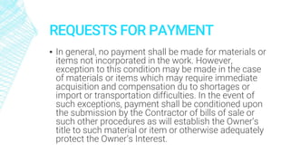 REQUESTS FOR PAYMENT
▪ In general, no payment shall be made for materials or
items not incorporated in the work. However,
exception to this condition may be made in the case
of materials or items which may require immediate
acquisition and compensation du to shortages or
import or transportation difficulties. In the event of
such exceptions, payment shall be conditioned upon
the submission by the Contractor of bills of sale or
such other procedures as will establish the Owner’s
title to such material or item or otherwise adequately
protect the Owner’s Interest.
 