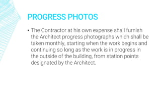 PROGRESS PHOTOS
▪ The Contractor at his own expense shall furnish
the Architect progress photographs which shall be
taken monthly, starting when the work begins and
continuing so long as the work is in progress in
the outside of the building, from station points
designated by the Architect.
 