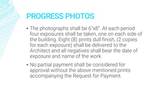 PROGRESS PHOTOS
▪ The photographs shall be 6”x8”. At each period
four exposures shall be taken, one on each side of
the building. Eight (8) prints dull finish, (2 copies
for each exposure) shall be delivered to the
Architect and all negatives shall bear the date of
exposure and name of the work.
▪ No partial payment shall be considered for
approval without the above mentioned prints
accompanying the Request for Payment.
 