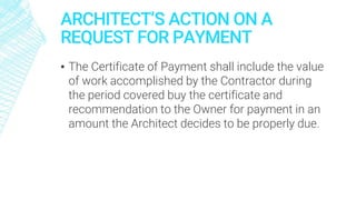 ARCHITECT’S ACTION ON A
REQUEST FOR PAYMENT
▪ The Certificate of Payment shall include the value
of work accomplished by the Contractor during
the period covered buy the certificate and
recommendation to the Owner for payment in an
amount the Architect decides to be properly due.
 