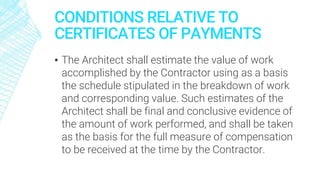 CONDITIONS RELATIVE TO
CERTIFICATES OF PAYMENTS
▪ The Architect shall estimate the value of work
accomplished by the Contractor using as a basis
the schedule stipulated in the breakdown of work
and corresponding value. Such estimates of the
Architect shall be final and conclusive evidence of
the amount of work performed, and shall be taken
as the basis for the full measure of compensation
to be received at the time by the Contractor.
 