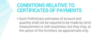 CONDITIONS RELATIVE TO
CERTIFICATES OF PAYMENTS
▪ Such Preliminary estimates of amount and
quantity shall not be required to be made by strict
measurement or with exactness, but they may, at
the option of the Architect, be approximate only.
 
