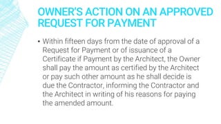 OWNER’S ACTION ON AN APPROVED
REQUEST FOR PAYMENT
▪ Within fifteen days from the date of approval of a
Request for Payment or of issuance of a
Certificate if Payment by the Architect, the Owner
shall pay the amount as certified by the Architect
or pay such other amount as he shall decide is
due the Contractor, informing the Contractor and
the Architect in writing of his reasons for paying
the amended amount.
 