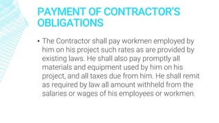 PAYMENT OF CONTRACTOR’S
OBLIGATIONS
▪ The Contractor shall pay workmen employed by
him on his project such rates as are provided by
existing laws. He shall also pay promptly all
materials and equipment used by him on his
project, and all taxes due from him. He shall remit
as required by law all amount withheld from the
salaries or wages of his employees or workmen.
 