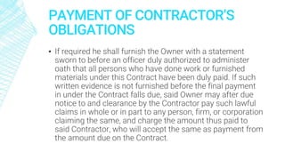 PAYMENT OF CONTRACTOR’S
OBLIGATIONS
▪ If required he shall furnish the Owner with a statement
sworn to before an officer duly authorized to administer
oath that all persons who have done work or furnished
materials under this Contract have been duly paid. If such
written evidence is not furnished before the final payment
in under the Contract falls due, said Owner may after due
notice to and clearance by the Contractor pay such lawful
claims in whole or in part to any person, firm, or corporation
claiming the same, and charge the amount thus paid to
said Contractor, who will accept the same as payment from
the amount due on the Contract.
 