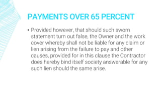 PAYMENTS OVER 65 PERCENT
▪ Provided however, that should such sworn
statement turn out false, the Owner and the work
cover whereby shall not be liable for any claim or
lien arising from the failure to pay and other
causes, provided for in this clause the Contractor
does hereby bind itself society answerable for any
such lien should the same arise.
 