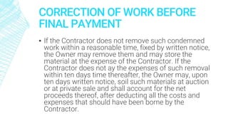 CORRECTION OF WORK BEFORE
FINAL PAYMENT
▪ If the Contractor does not remove such condemned
work within a reasonable time, fixed by written notice,
the Owner may remove them and may store the
material at the expense of the Contractor. If the
Contractor does not ay the expenses of such removal
within ten days time thereafter, the Owner may, upon
ten days written notice, soil such materials at auction
or at private sale and shall account for the net
proceeds thereof, after deducting all the costs and
expenses that should have been borne by the
Contractor.
 