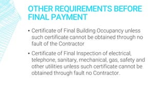OTHER REQUIREMENTS BEFORE
FINAL PAYMENT
▪ Certificate of Final Building Occupancy unless
such certificate cannot be obtained through no
fault of the Contractor
▪ Certificate of Final Inspection of electrical,
telephone, sanitary, mechanical, gas, safety and
other utilities unless such certificate cannot be
obtained through fault no Contractor.
 