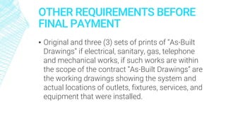 OTHER REQUIREMENTS BEFORE
FINAL PAYMENT
▪ Original and three (3) sets of prints of “As-Built
Drawings” if electrical, sanitary, gas, telephone
and mechanical works, if such works are within
the scope of the contract “As-Built Drawings” are
the working drawings showing the system and
actual locations of outlets, fixtures, services, and
equipment that were installed.
 