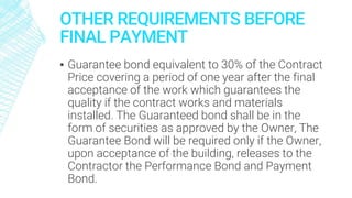 OTHER REQUIREMENTS BEFORE
FINAL PAYMENT
▪ Guarantee bond equivalent to 30% of the Contract
Price covering a period of one year after the final
acceptance of the work which guarantees the
quality if the contract works and materials
installed. The Guaranteed bond shall be in the
form of securities as approved by the Owner, The
Guarantee Bond will be required only if the Owner,
upon acceptance of the building, releases to the
Contractor the Performance Bond and Payment
Bond.
 