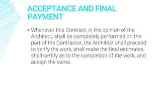ACCEPTANCE AND FINAL
PAYMENT
▪ Whenever this Contract, in the opinion of the
Architect, shall be completely performed on the
part of the Contractor, the Architect shall proceed
to verify the work, shall make the final estimates,
shall certify as to the completion of the work, and
accept the same.
 