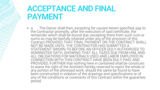 ACCEPTANCE AND FINAL
PAYMENT
▪ a. The Owner shall then, excepting for causes herein specified, pay to
the Contractor promptly, after the execution of said certificate, the
remainder which shall be bound due, excepting there from such sum or
sums as may be lawfully retained under any of the provision of this
Contract PROVIDED THAT FINAL PAYMENT ON THE CONTRACT SHALL
NOT BE MADE UNTIL THE CONTRACTOR HAS SUBMITTED A
STATEMENT SWORN TO BEFORE AN OFFICER DULY AUTHORIZED TO
ADMINISTER OATH, SHOWING THAT ALL TAZES DUE FROM HIM, AND
ALL OBLIGATIONS FOR MATERIALS USED AND LABOR EMPLOYED IN
CONNECTION WITH THIS CONTRACT HAVE BEEN DULY PAID; AND
PROVIDED, FURTHER that nothing here in contained shall be construes
to waive the right of the Architect hereby reserved to reject the whole or
any portion of the aforesaid work, should the same be found to have
been constructed in violation of the drawings and specifications or of
any of the conditions or covenants of this Contract within the guarantee
period.
 