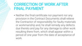 CORRECTION OF WORK AFTER
FINAL PAYMENT
▪ Neither the final certificate nor payment nor any
provision in the Contract Documents shall relieve
the Contractor of responsibility for faulty materials
or workmanship and, he shall remedy any defects
due thereto and pay for any damage to other work
resulting there from, which shall appear within a
period of one year from the date of acceptance of
work.
 