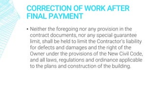 CORRECTION OF WORK AFTER
FINAL PAYMENT
▪ Neither the foregoing nor any provision in the
contract documents, nor any special guarantee
limit, shall be held to limit the Contractor’s liability
for defects and damages and the right of the
Owner under the provisions of the New Civil Code,
and all laws, regulations and ordinance applicable
to the plans and construction of the building.
 