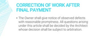 CORRECTION OF WORK AFTER
FINAL PAYMENT
▪ The Owner shall give notice of observed defects
with reasonable promptness. All questions arising
under this article shall be decided by the Architect
whose decision shall be subject to arbitration.
 